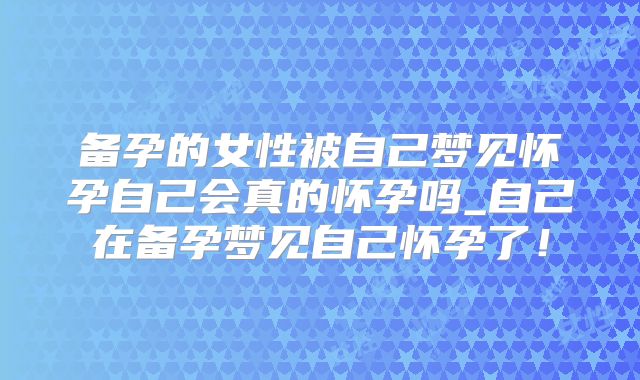 备孕的女性被自己梦见怀孕自己会真的怀孕吗_自己在备孕梦见自己怀孕了！