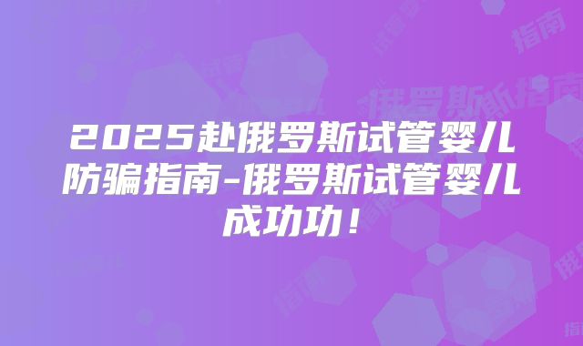 2025赴俄罗斯试管婴儿防骗指南-俄罗斯试管婴儿成功功!