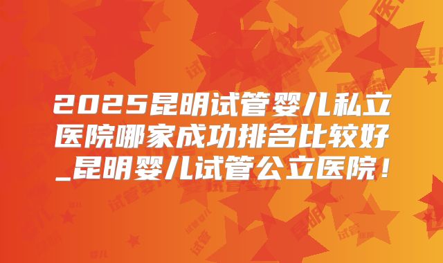 2025昆明试管婴儿私立医院哪家成功排名比较好_昆明婴儿试管公立医院！