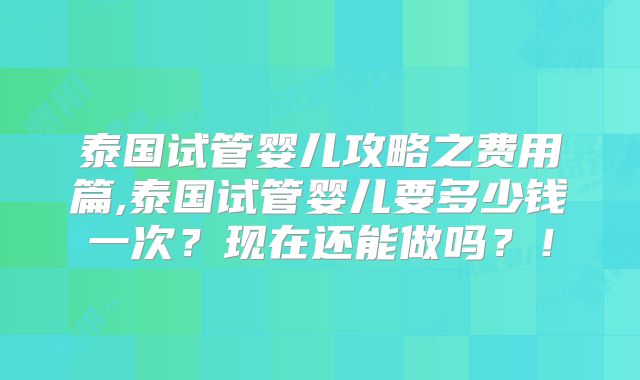 泰国试管婴儿攻略之费用篇,泰国试管婴儿要多少钱一次?现在还能做吗?!