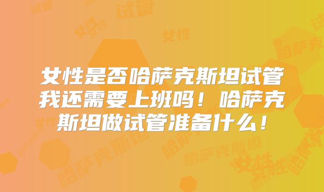女性是否哈萨克斯坦试管我还需要上班吗！哈萨克斯坦做试管准备什么！