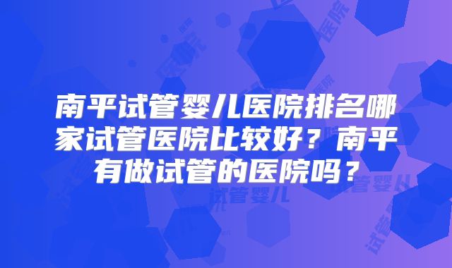 南平试管婴儿医院排名哪家试管医院比较好?南平有做试管的医院吗?