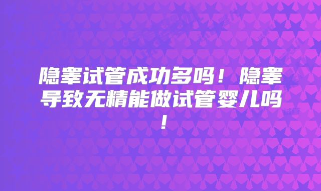 隐睾试管成功多吗！隐睾导致无精能做试管婴儿吗！