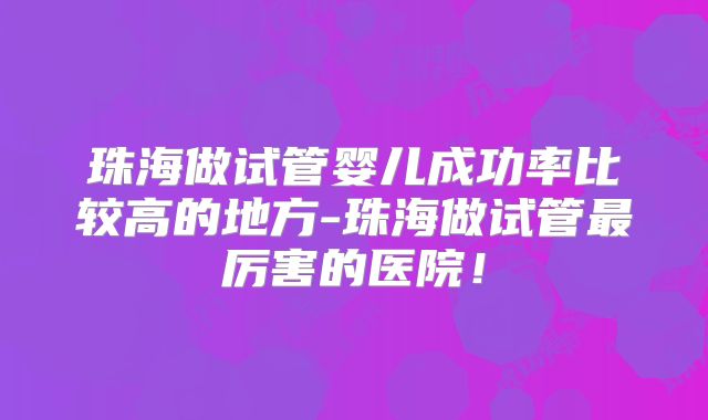 珠海做试管婴儿成功率比较高的地方-珠海做试管最厉害的医院！