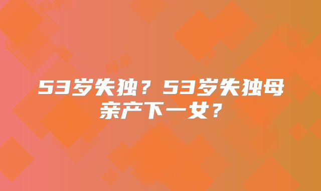 53岁失独?53岁失独母亲产下一女?