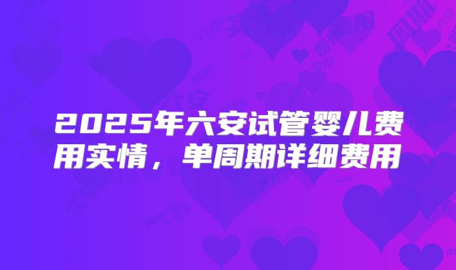 2025年六安试管婴儿费用实情，单周期详细费用
