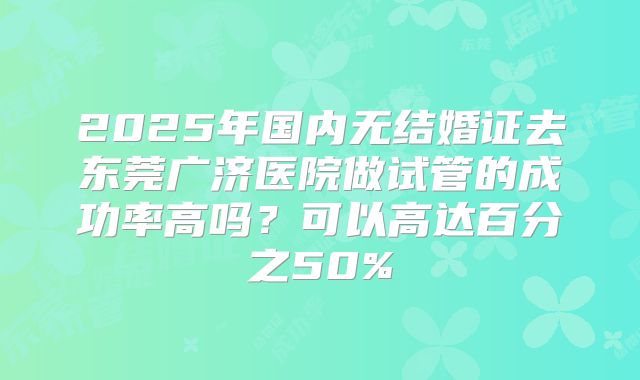 2025年国内无结婚证去东莞广济医院做试管的成功率高吗？可以高达百分之50%
