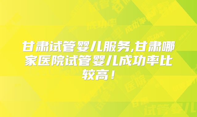 甘肃试管婴儿服务,甘肃哪家医院试管婴儿成功率比较高！