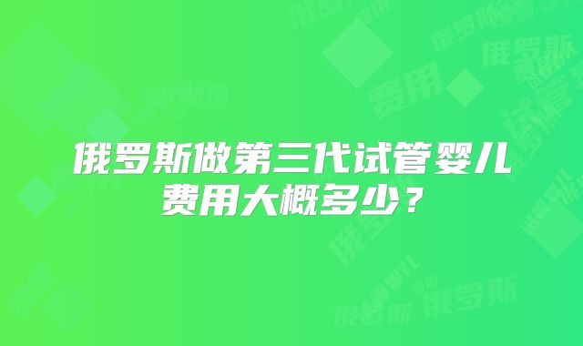 俄罗斯做第三代试管婴儿费用大概多少？