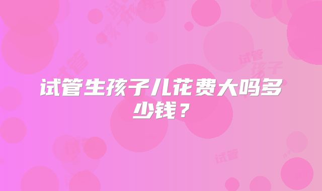 试管生孩子儿花费大吗多少钱?