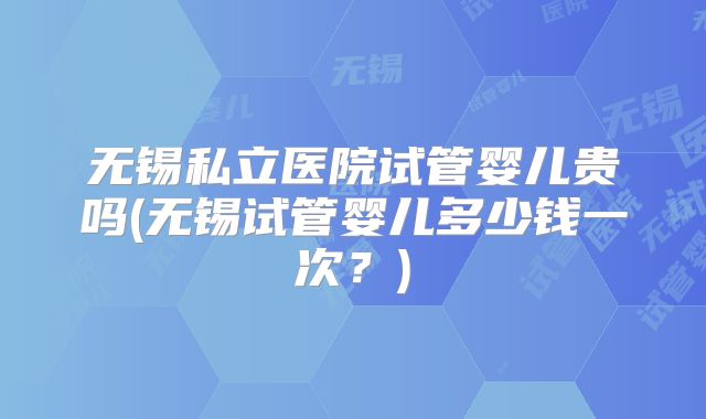 无锡私立医院试管婴儿贵吗(无锡试管婴儿多少钱一次?)