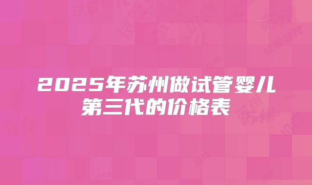 2025年苏州做试管婴儿第三代的价格表