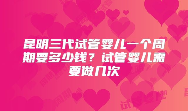 昆明三代试管婴儿一个周期要多少钱？试管婴儿需要做几次