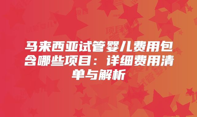 马来西亚试管婴儿费用包含哪些项目：详细费用清单与解析