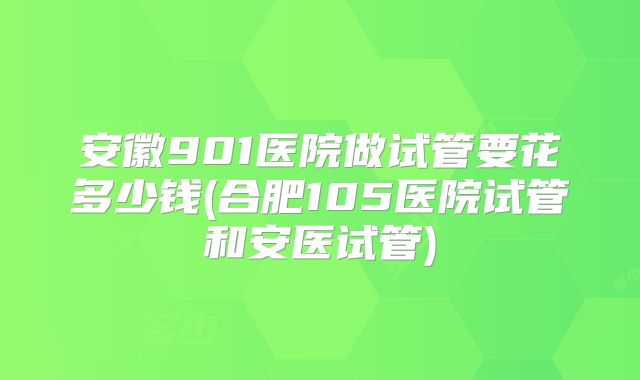安徽901医院做试管要花多少钱(合肥105医院试管和安医试管)