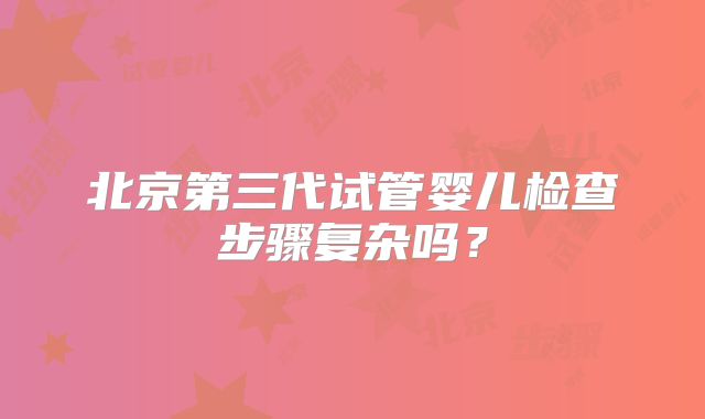 北京第三代试管婴儿检查步骤复杂吗?