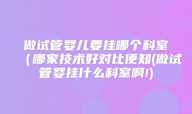 做试管婴儿要挂哪个科室（哪家技术好对比便知(做试管婴挂什么科室啊!)
