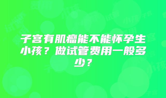 子宫有肌瘤能不能怀孕生小孩?做试管费用一般多少?