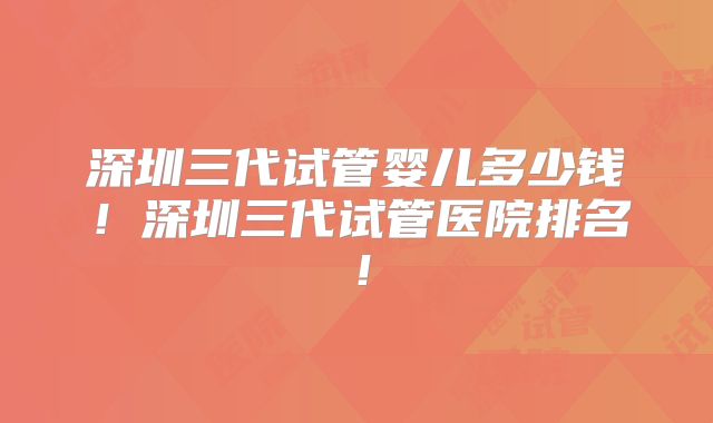 深圳三代试管婴儿多少钱!深圳三代试管医院排名!