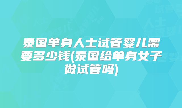 泰国单身人士试管婴儿需要多少钱(泰国给单身女子做试管吗)