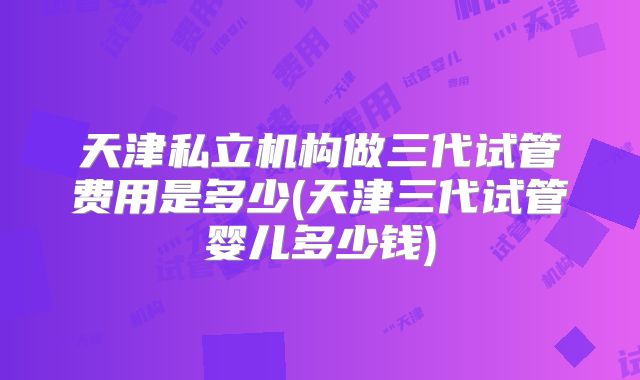 天津私立机构做三代试管费用是多少(天津三代试管婴儿多少钱)