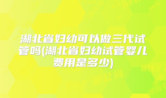 湖北省妇幼可以做三代试管吗(湖北省妇幼试管婴儿费用是多少)