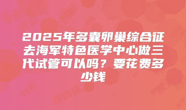 2025年多囊卵巢综合征去海军特色医学中心做三代试管可以吗？要花费多少钱