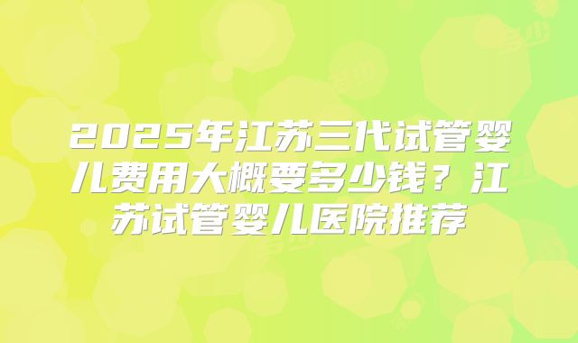 2025年江苏三代试管婴儿费用大概要多少钱?江苏试管婴儿医院推荐