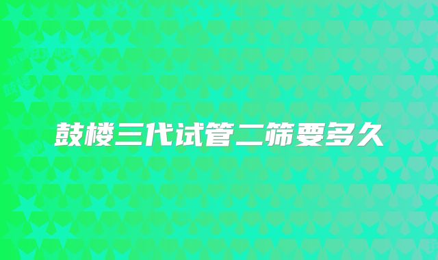 鼓楼三代试管二筛要多久