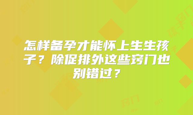 怎样备孕才能怀上生生孩子？除促排外这些窍门也别错过？