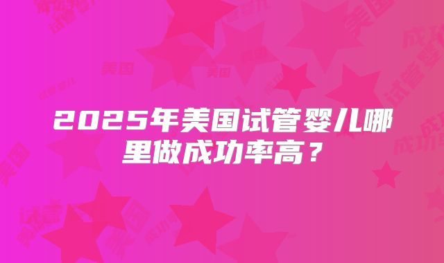 2025年美国试管婴儿哪里做成功率高?