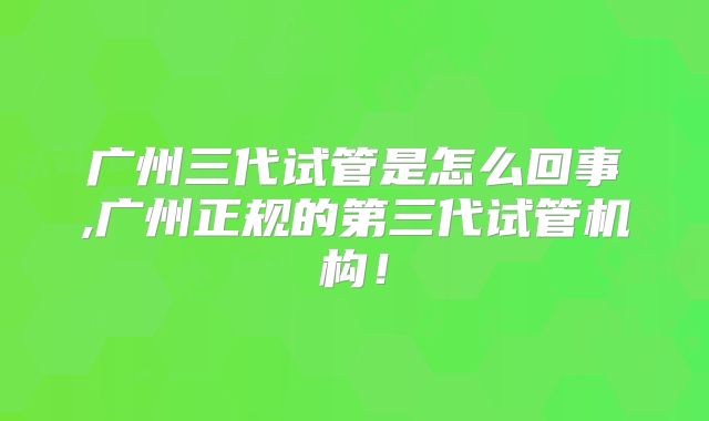 广州三代试管是怎么回事,广州正规的第三代试管机构!