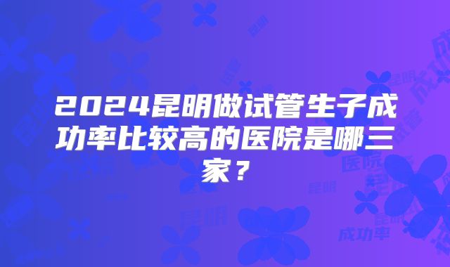 2024昆明做试管生子成功率比较高的医院是哪三家?