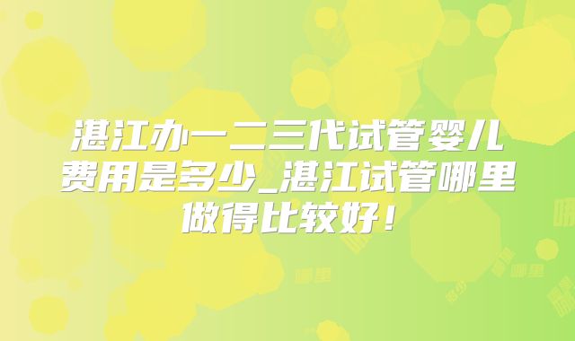 湛江办一二三代试管婴儿费用是多少_湛江试管哪里做得比较好！