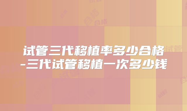 试管三代移植率多少合格-三代试管移植一次多少钱