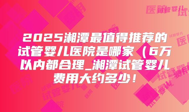 2025湘潭最值得推荐的试管婴儿医院是哪家（6万以内都合理_湘潭试管婴儿费用大约多少！