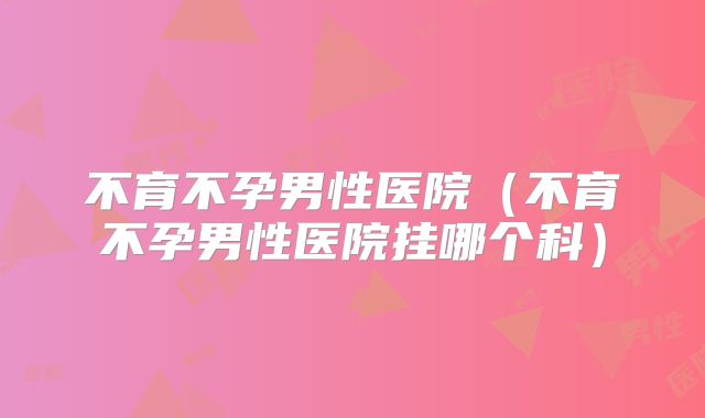 不育不孕男性医院（不育不孕男性医院挂哪个科）