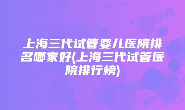 上海三代试管婴儿医院排名哪家好(上海三代试管医院排行榜)