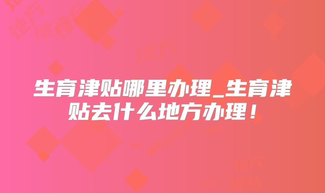 生育津贴哪里办理_生育津贴去什么地方办理！