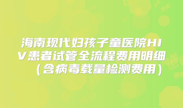 海南现代妇孩子童医院HIV患者试管全流程费用明细（含病毒载量检测费用）