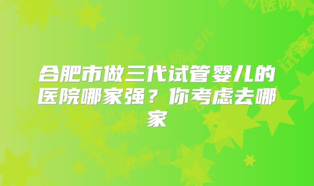合肥市做三代试管婴儿的医院哪家强?你考虑去哪家