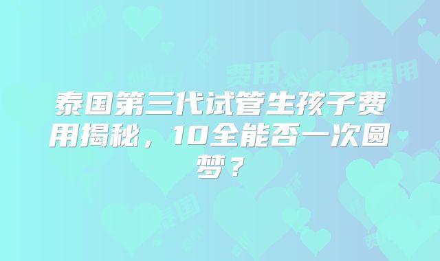 泰国第三代试管生孩子费用揭秘,10全能否一次圆梦?