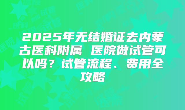 2025年无结婚证去内蒙古医科附属 医院做试管可以吗？试管流程、费用全攻略