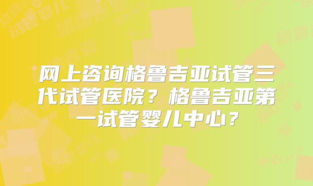 网上咨询格鲁吉亚试管三代试管医院?格鲁吉亚第一试管婴儿中心?