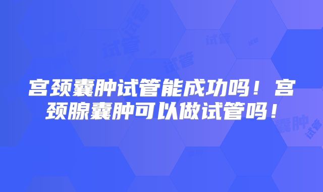 宫颈囊肿试管能成功吗!宫颈腺囊肿可以做试管吗!