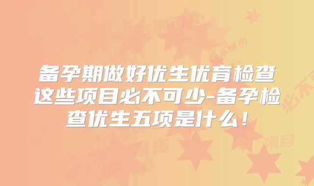 备孕期做好优生优育检查这些项目必不可少-备孕检查优生五项是什么!