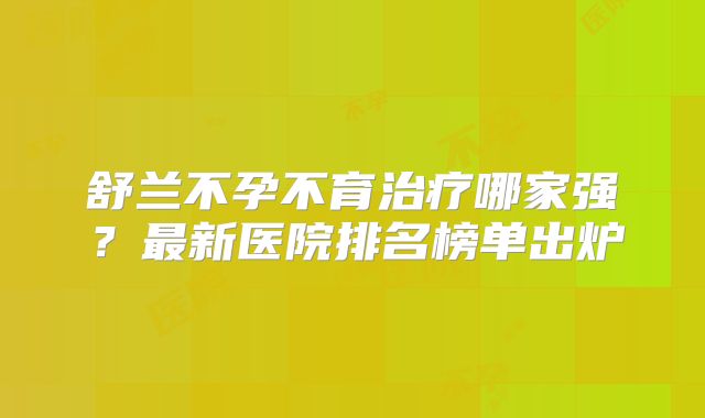 舒兰不孕不育治疗哪家强?最新医院排名榜单出炉
