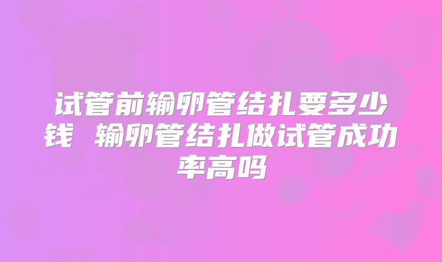 试管前输卵管结扎要多少钱 输卵管结扎做试管成功率高吗