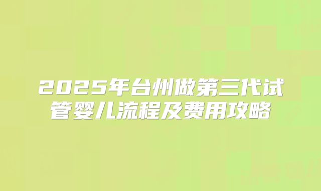 2025年台州做第三代试管婴儿流程及费用攻略