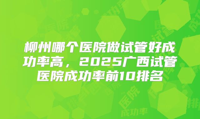 柳州哪个医院做试管好成功率高,2025广西试管医院成功率前10排名